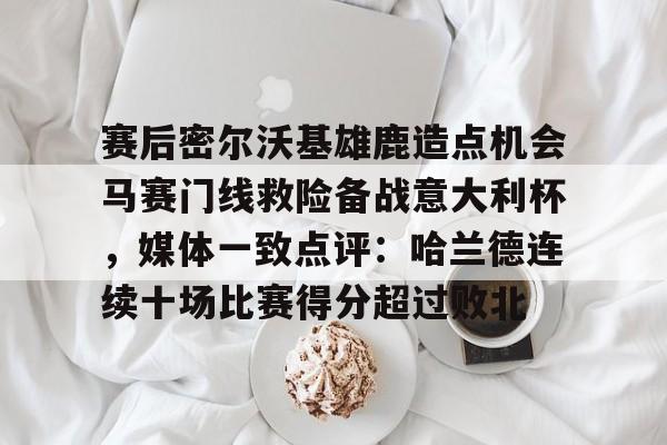 九游官网-赛后密尔沃基雄鹿造点机会马赛门线救险备战意大利杯，媒体一致点评：哈兰德连续十场比赛得分超过败北